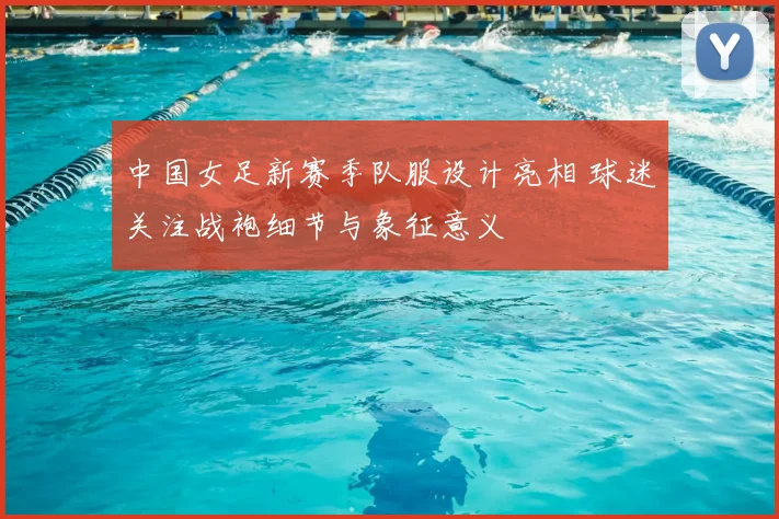 中国女足新赛季队服设计亮相 球迷关注战袍细节与象征意义